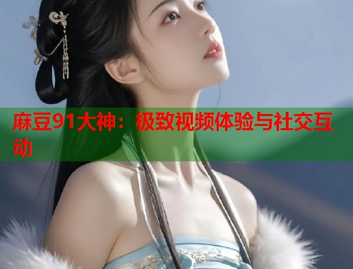 麻豆91大神：极致视频体验与社交互动  第1张