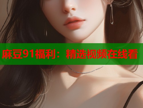 麻豆91福利：精选视频在线看  第1张