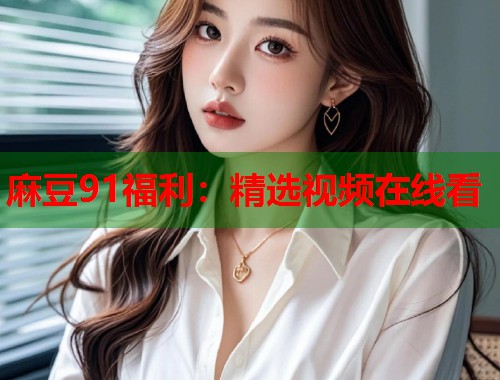麻豆91福利：精选视频在线看  第2张