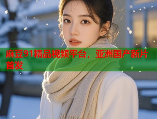 麻豆91精品视频平台，亚洲国产新片首发  第2张