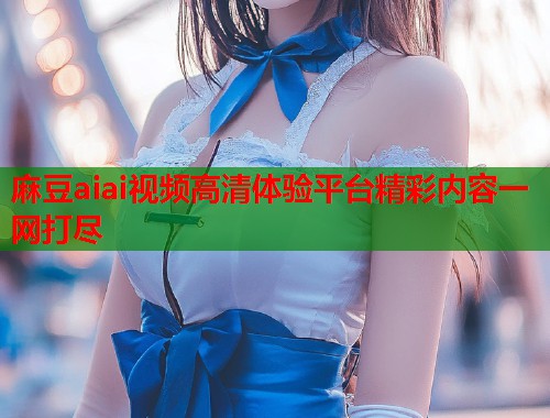 麻豆aiai视频高清体验平台精彩内容一网打尽  第2张