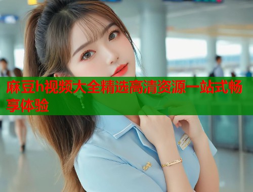 麻豆h视频大全精选高清资源一站式畅享体验  第2张