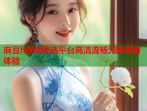 麻豆h视频精选平台高清流畅无限观看体验  第1张