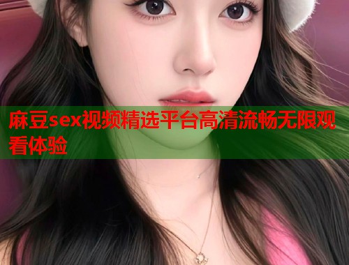 麻豆sex视频精选平台高清流畅无限观看体验  第1张