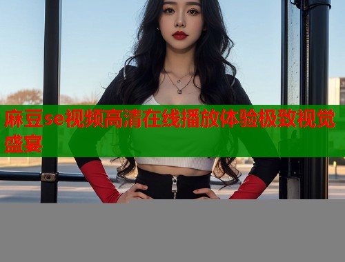 麻豆se视频高清在线播放体验极致视觉盛宴  第1张