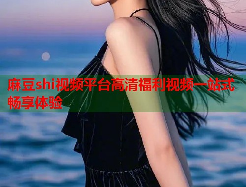 麻豆shi视频平台高清福利视频一站式畅享体验  第1张
