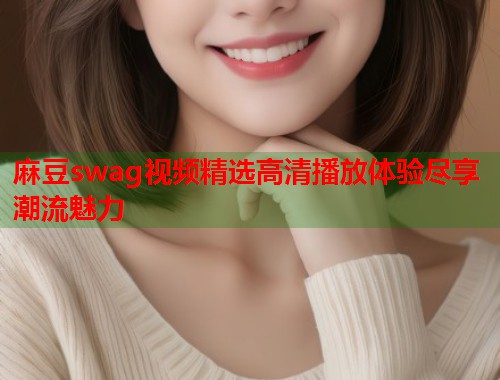 麻豆swag视频精选高清播放体验尽享潮流魅力  第1张