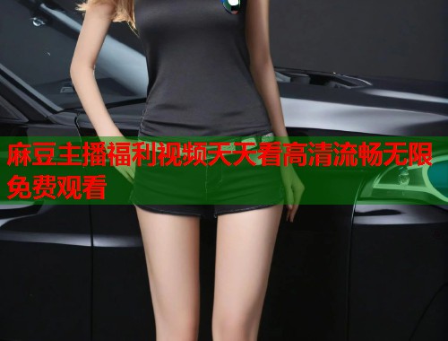 麻豆主播福利视频天天看高清流畅无限免费观看  第1张