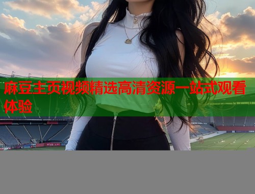 麻豆主页视频精选高清资源一站式观看体验  第1张