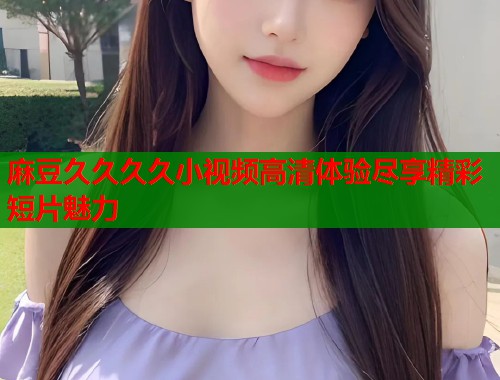 麻豆久久久久小视频高清体验尽享精彩短片魅力  第2张
