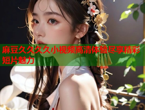 麻豆久久久久小视频高清体验尽享精彩短片魅力  第1张