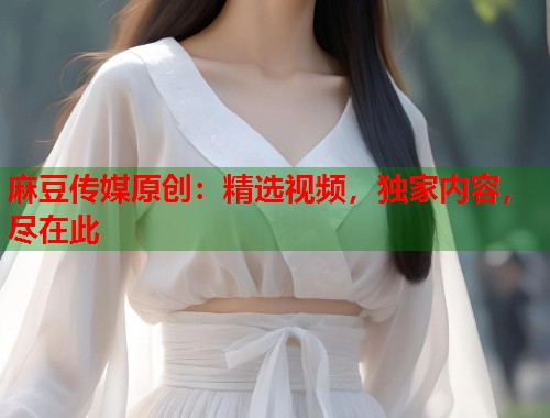 麻豆传媒原创：精选视频，独家内容，尽在此  第1张