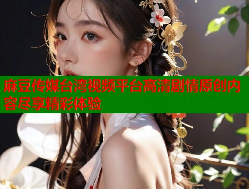 麻豆传媒台湾视频平台高清剧情原创内容尽享精彩体验  第1张