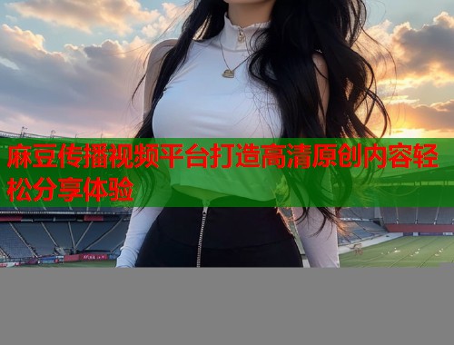 麻豆传播视频平台打造高清原创内容轻松分享体验  第1张