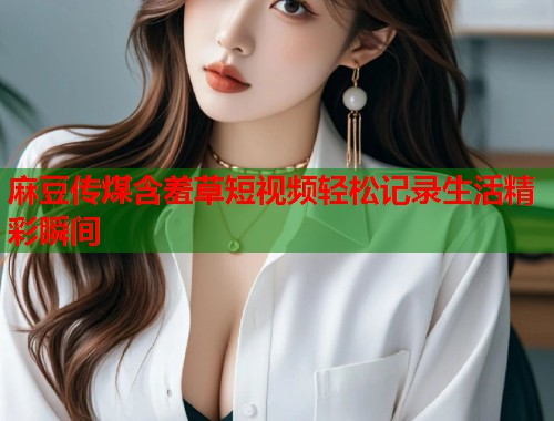麻豆传煤含羞草短视频轻松记录生活精彩瞬间  第1张