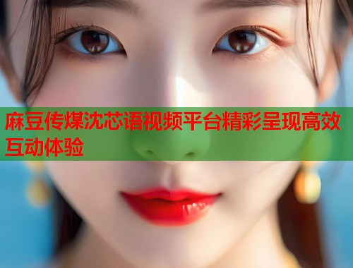 麻豆传煤沈芯语视频平台精彩呈现高效互动体验  第1张
