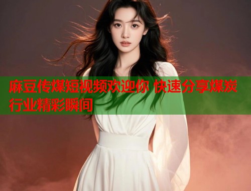麻豆传煤短视频欢迎你 快速分享煤炭行业精彩瞬间  第1张