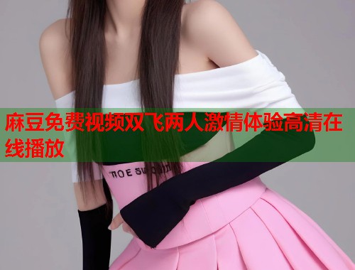 麻豆免费视频双飞两人激情体验高清在线播放  第2张
