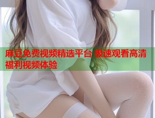 麻豆免费视频精选平台 极速观看高清福利视频体验  第1张