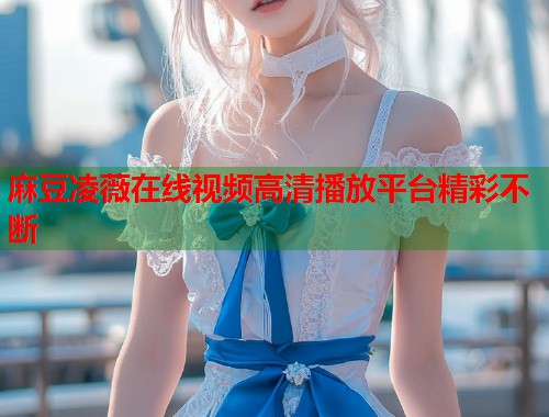 麻豆凌薇在线视频高清播放平台精彩不断  第1张