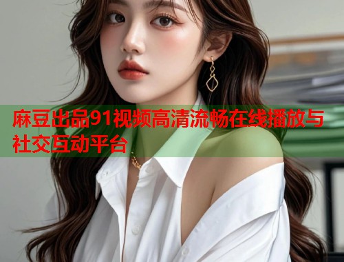 麻豆出品91视频高清流畅在线播放与社交互动平台  第1张