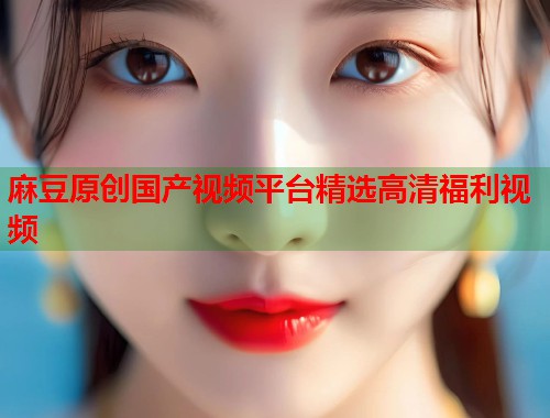 麻豆原创国产视频平台精选高清福利视频  第1张