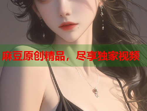 麻豆原创精品，尽享独家视频  第1张