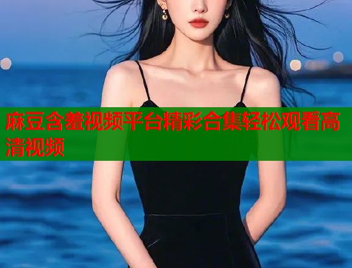 麻豆含羞视频平台精彩合集轻松观看高清视频  第1张