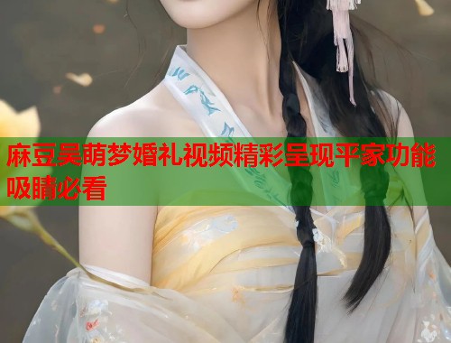 麻豆吴萌梦婚礼视频精彩呈现平家功能吸睛必看  第1张