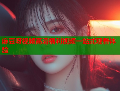 麻豆呀视频高清福利视频一站式观看体验  第1张