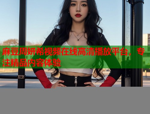 麻豆周妍希视频在线高清播放平台，专注精品内容体验  第1张