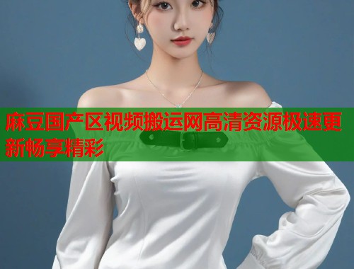 麻豆国产区视频搬运网高清资源极速更新畅享精彩  第1张