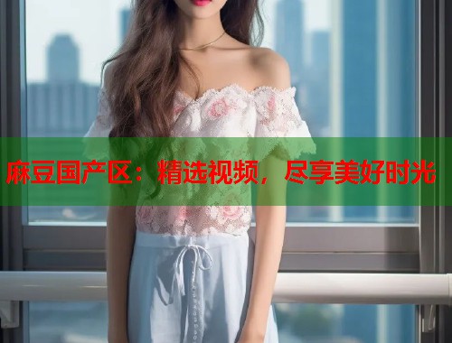 麻豆国产区：精选视频，尽享美好时光  第1张