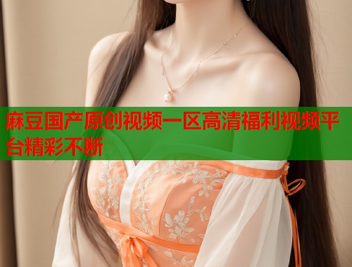 麻豆国产原创视频一区高清福利视频平台精彩不断  第1张