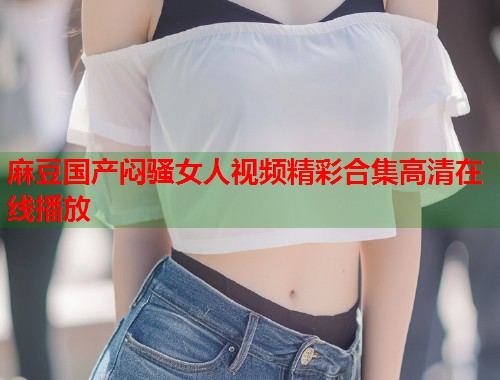 麻豆国产闷骚女人视频精彩合集高清在线播放  第1张