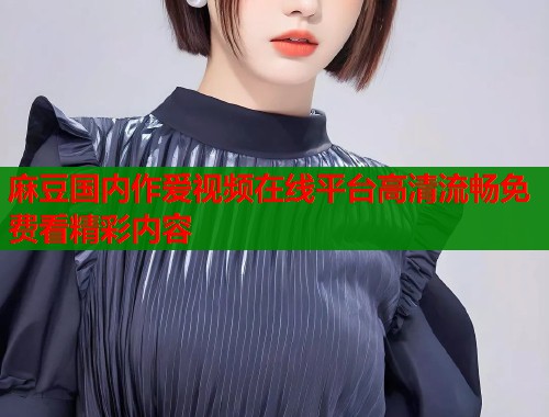 麻豆国内作爱视频在线平台高清流畅免费看精彩内容  第1张