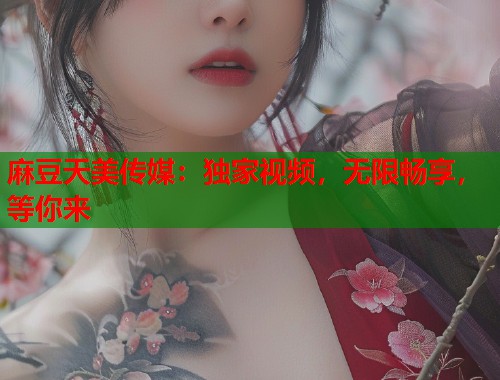 麻豆天美传媒：独家视频，无限畅享，等你来  第1张
