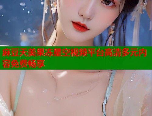麻豆天美果冻星空视频平台高清多元内容免费畅享  第1张