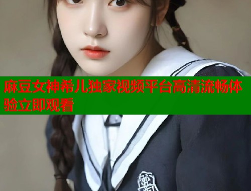 麻豆女神希儿独家视频平台高清流畅体验立即观看  第1张