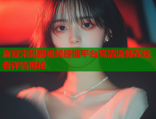 麻豆宋甜甜视频是谁平台高清流畅在线看详情揭秘  第1张