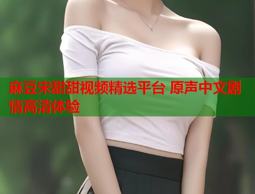 麻豆宋甜甜视频精选平台 原声中文剧情高清体验  第2张