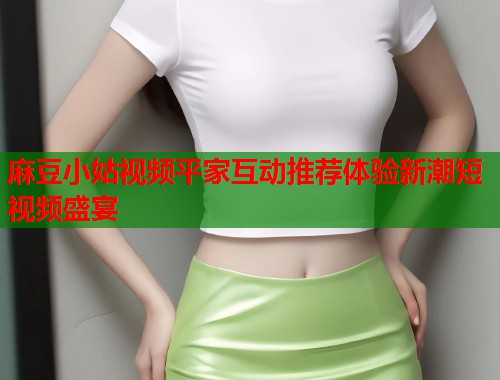 麻豆小姑视频平家互动推荐体验新潮短视频盛宴  第2张