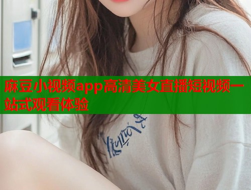 麻豆小视频app高清美女直播短视频一站式观看体验  第2张