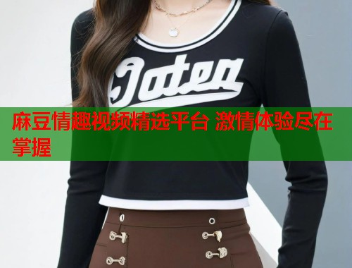麻豆情趣视频精选平台 激情体验尽在掌握  第1张