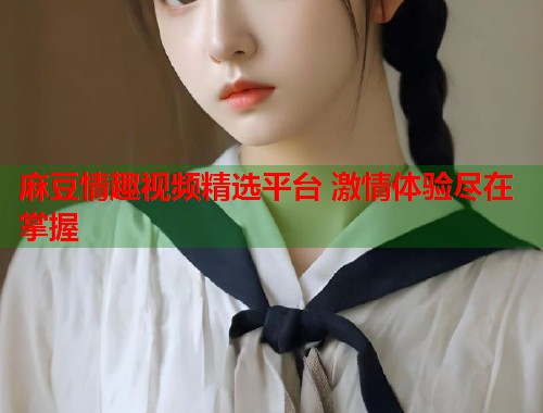麻豆情趣视频精选平台 激情体验尽在掌握  第2张