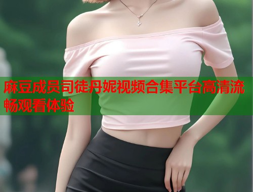 麻豆成员司徒丹妮视频合集平台高清流畅观看体验  第1张