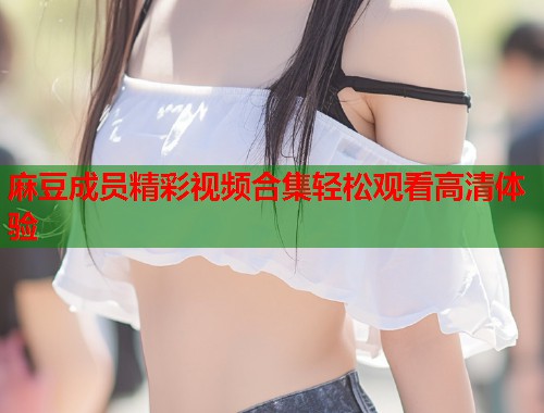 麻豆成员精彩视频合集轻松观看高清体验  第1张