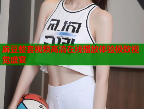 麻豆整套视频高清在线播放体验极致视觉盛宴  第1张