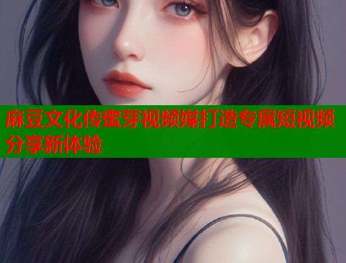 麻豆文化传蜜芽视频媒打造专属短视频分享新体验  第1张