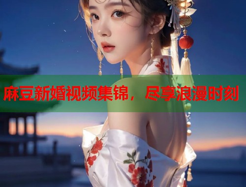 麻豆新婚视频集锦，尽享浪漫时刻  第1张